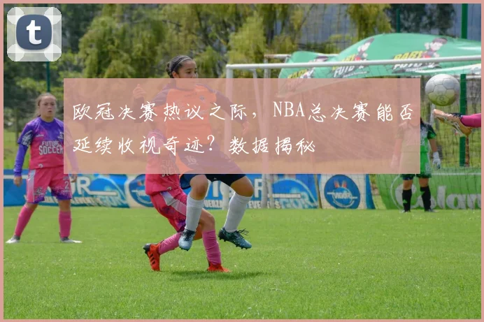 欧冠决赛热议之际，NBA总决赛能否延续收视奇迹？数据揭秘