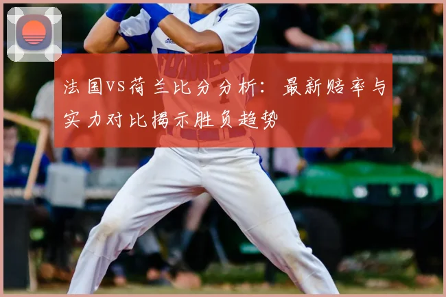 法国vs荷兰比分分析：最新赔率与实力对比揭示胜负趋势