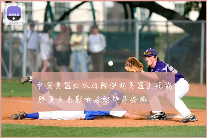 中国男篮红队对阵伊朗男篮生死战 胜负关系影响后续热身安排