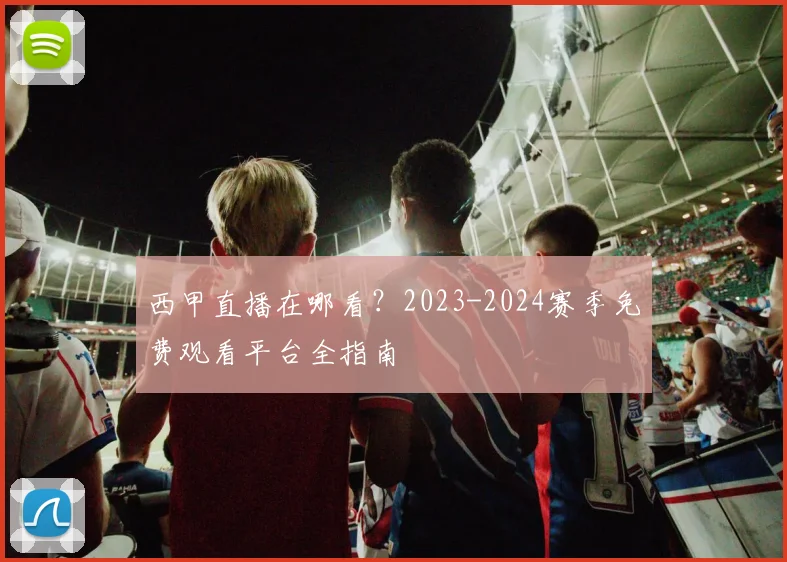 西甲直播在哪看？2023-2024赛季免费观看平台全指南