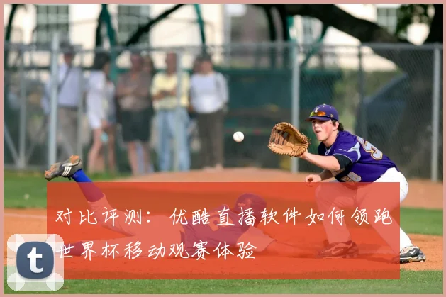对比评测：优酷直播软件如何领跑世界杯移动观赛体验