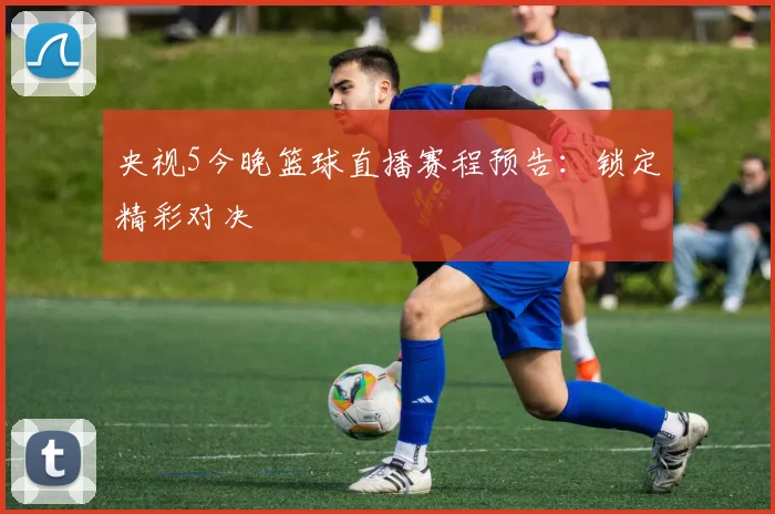 央视5今晚篮球直播赛程预告：锁定精彩对决