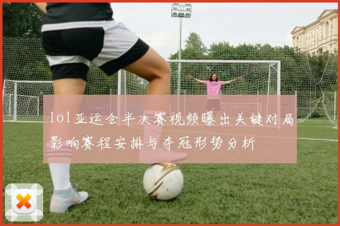 lol亚运会半决赛视频曝出关键对局影响赛程安排与夺冠形势分析