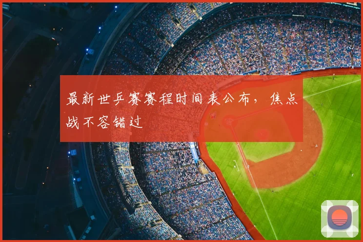 最新世乒赛赛程时间表公布，焦点战不容错过