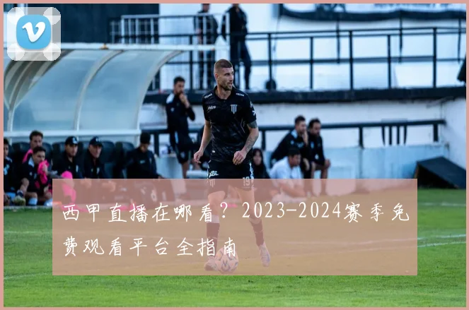 西甲直播在哪看？2023-2024赛季免费观看平台全指南