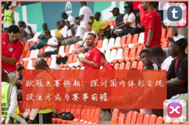 欧冠决赛热潮：探讨国内体彩合规投注方式与赛事前瞻