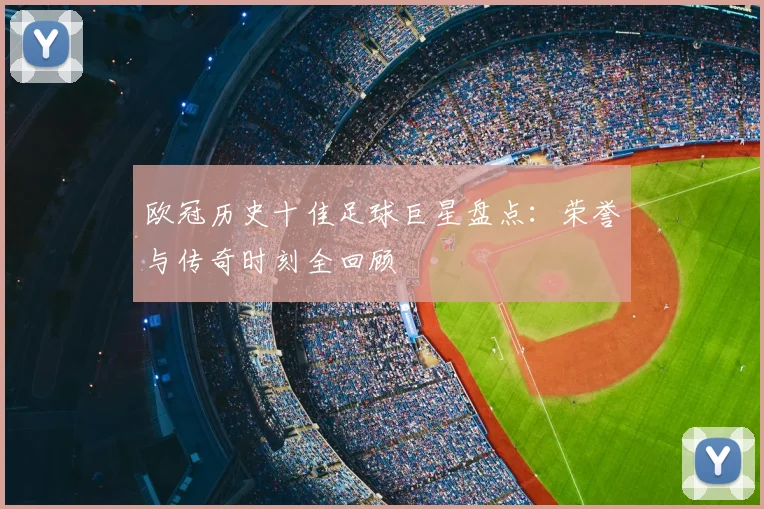 欧冠历史十佳足球巨星盘点：荣誉与传奇时刻全回顾