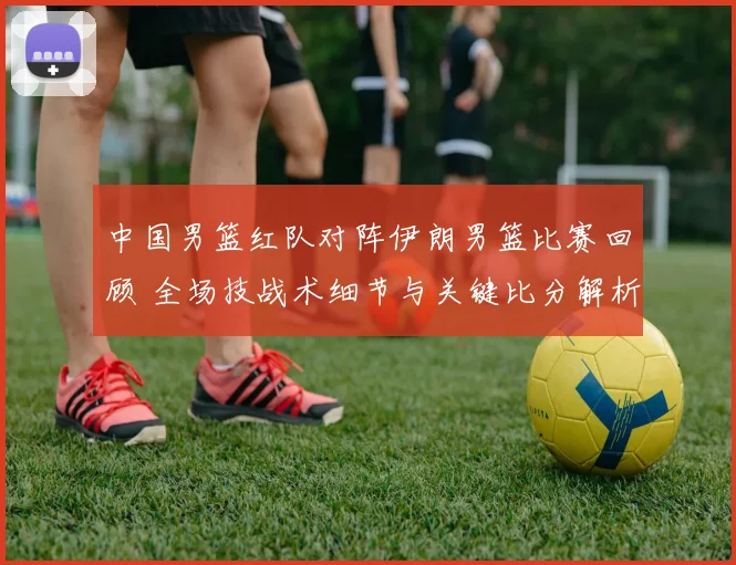 中国男篮红队对阵伊朗男篮比赛回顾 全场技战术细节与关键比分解析