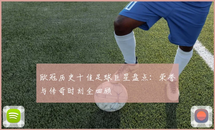 欧冠历史十佳足球巨星盘点：荣誉与传奇时刻全回顾