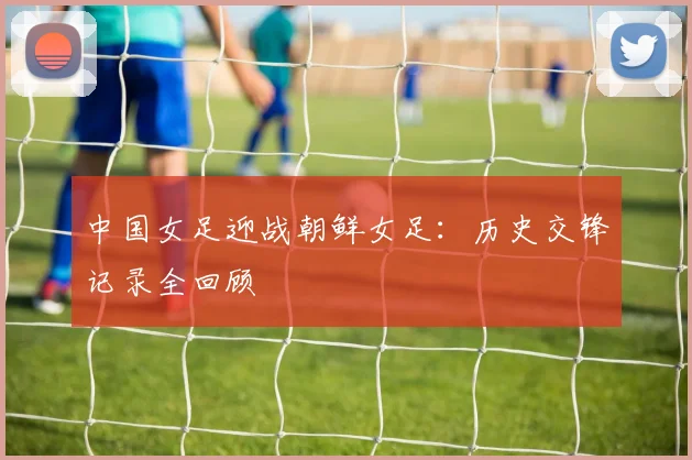 中国女足迎战朝鲜女足：历史交锋记录全回顾