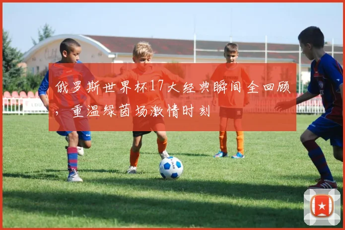 俄罗斯世界杯17大经典瞬间全回顾，重温绿茵场激情时刻