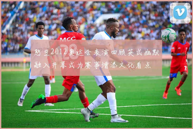 憨豆2012奥运会表演回顾英式幽默融入开幕式为赛事增添文化看点