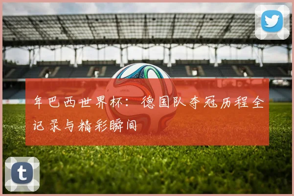 年巴西世界杯：德国队夺冠历程全记录与精彩瞬间