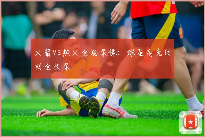 火箭vs热火全场录像：球星高光时刻全收录