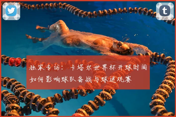 独家专访：卡塔尔世界杯开球时间如何影响球队备战与球迷观赛