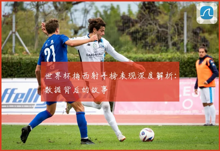 世界杯梅西射手榜表现深度解析:数据背后的故事