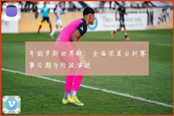 年俄罗斯世界杯：全面深度分析赛事日期与阶段演进