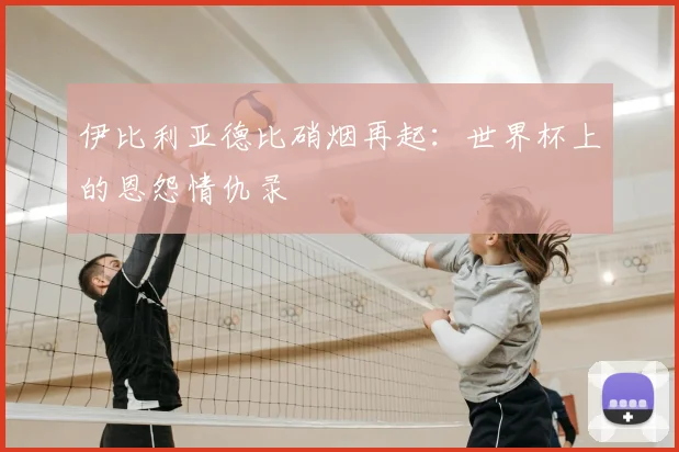伊比利亚德比硝烟再起:世界杯上的恩怨情仇录