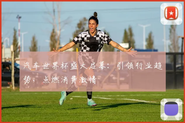 汽车世界杯盛大启幕：引领行业趋势，点燃消费激情