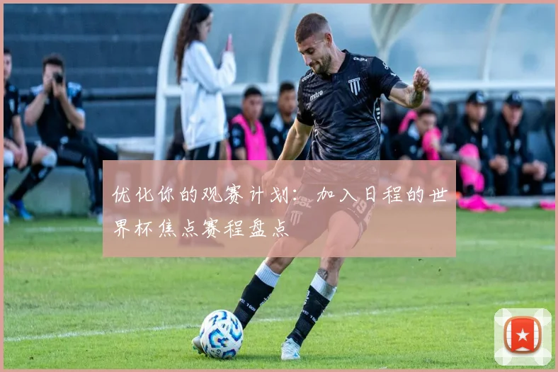 优化你的观赛计划：加入日程的世界杯焦点赛程盘点