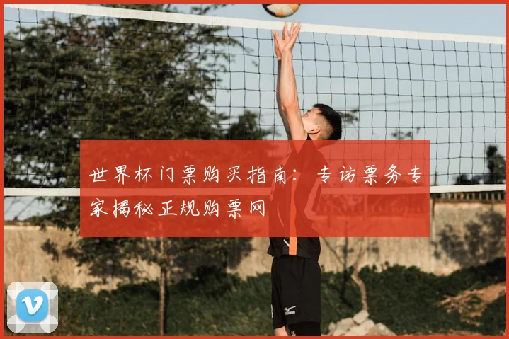 世界杯门票购买指南：专访票务专家揭秘正规购票网